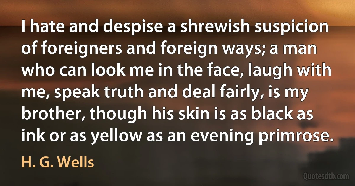 I hate and despise a shrewish suspicion of foreigners and foreign ways; a man who can look me in the face, laugh with me, speak truth and deal fairly, is my brother, though his skin is as black as ink or as yellow as an evening primrose. (H. G. Wells)