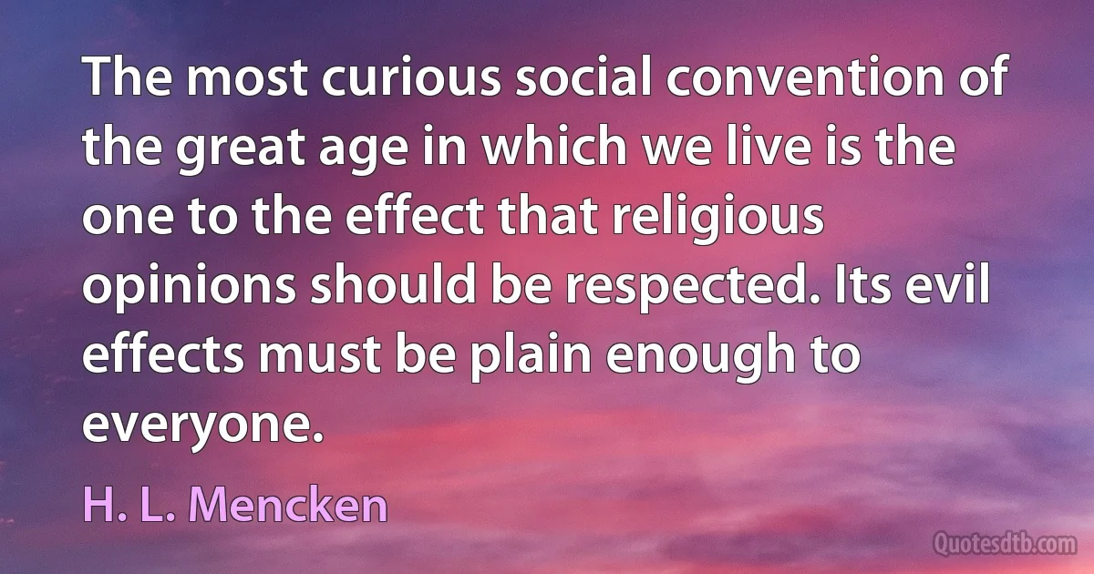 The most curious social convention of the great age in which we live is the one to the effect that religious opinions should be respected. Its evil effects must be plain enough to everyone. (H. L. Mencken)