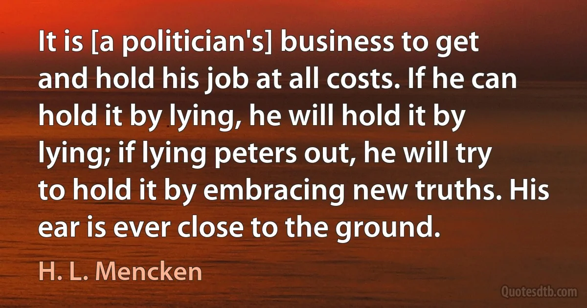 It is [a politician's] business to get and hold his job at all costs. If he can hold it by lying, he will hold it by lying; if lying peters out, he will try to hold it by embracing new truths. His ear is ever close to the ground. (H. L. Mencken)