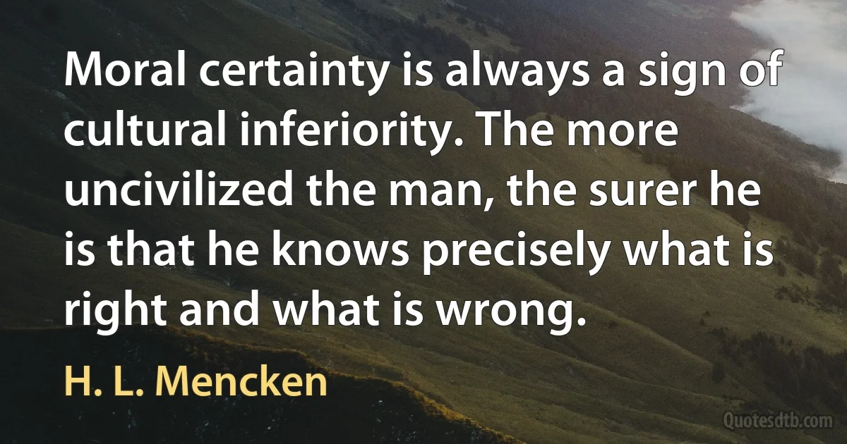 Moral certainty is always a sign of cultural inferiority. The more uncivilized the man, the surer he is that he knows precisely what is right and what is wrong. (H. L. Mencken)