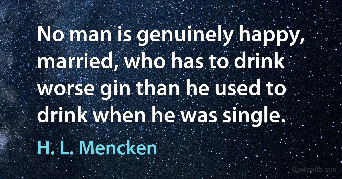 No man is genuinely happy, married, who has to drink worse gin than he used to drink when he was single. (H. L. Mencken)