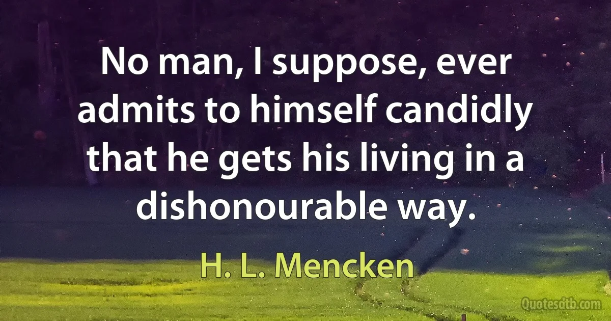 No man, I suppose, ever admits to himself candidly that he gets his living in a dishonourable way. (H. L. Mencken)