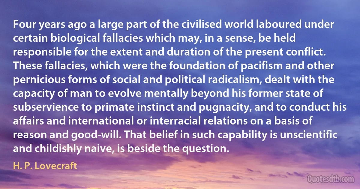 Four years ago a large part of the civilised world laboured under certain biological fallacies which may, in a sense, be held responsible for the extent and duration of the present conflict. These fallacies, which were the foundation of pacifism and other pernicious forms of social and political radicalism, dealt with the capacity of man to evolve mentally beyond his former state of subservience to primate instinct and pugnacity, and to conduct his affairs and international or interracial relations on a basis of reason and good-will. That belief in such capability is unscientific and childishly naive, is beside the question. (H. P. Lovecraft)