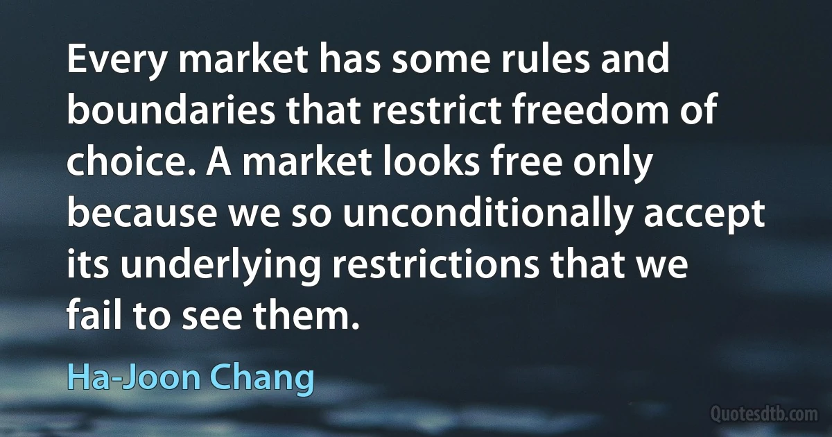 Every market has some rules and boundaries that restrict freedom of choice. A market looks free only because we so unconditionally accept its underlying restrictions that we fail to see them. (Ha-Joon Chang)