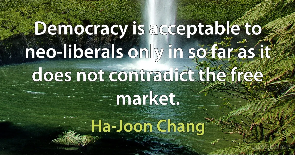 Democracy is acceptable to neo-liberals only in so far as it does not contradict the free market. (Ha-Joon Chang)