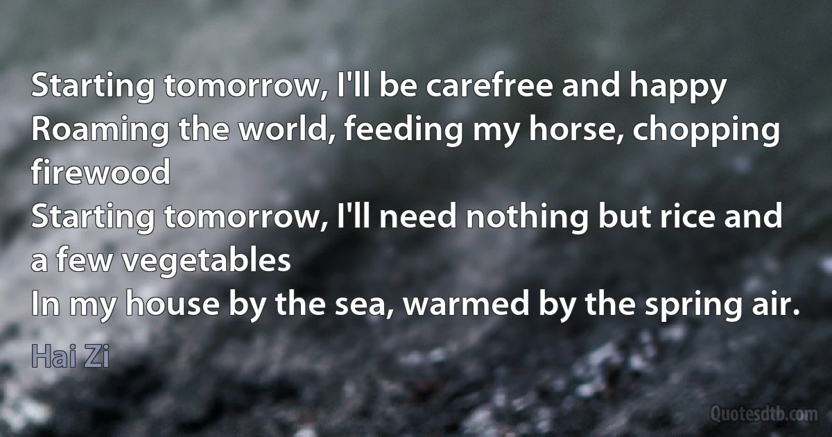 Starting tomorrow, I'll be carefree and happy
Roaming the world, feeding my horse, chopping firewood
Starting tomorrow, I'll need nothing but rice and a few vegetables
In my house by the sea, warmed by the spring air. (Hai Zi)