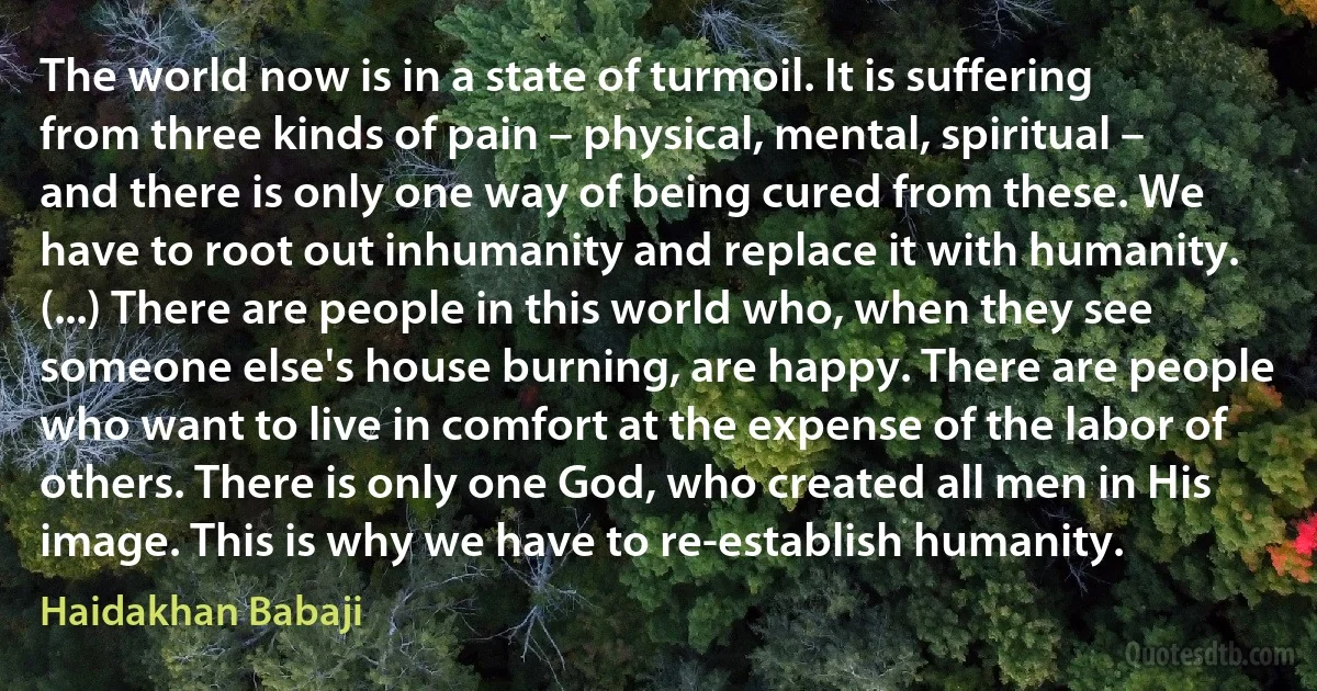 The world now is in a state of turmoil. It is suffering from three kinds of pain – physical, mental, spiritual – and there is only one way of being cured from these. We have to root out inhumanity and replace it with humanity. (...) There are people in this world who, when they see someone else's house burning, are happy. There are people who want to live in comfort at the expense of the labor of others. There is only one God, who created all men in His image. This is why we have to re-establish humanity. (Haidakhan Babaji)