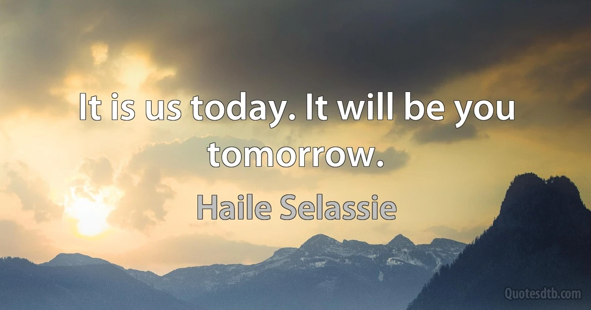 It is us today. It will be you tomorrow. (Haile Selassie)