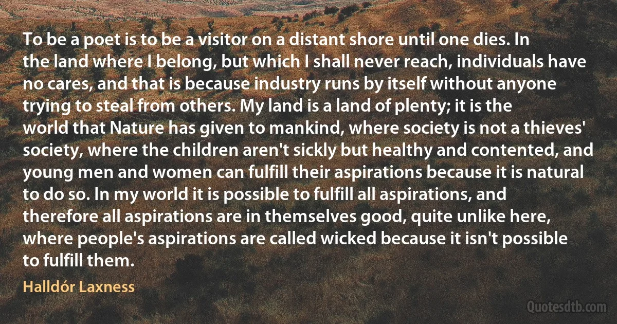 To be a poet is to be a visitor on a distant shore until one dies. In the land where I belong, but which I shall never reach, individuals have no cares, and that is because industry runs by itself without anyone trying to steal from others. My land is a land of plenty; it is the world that Nature has given to mankind, where society is not a thieves' society, where the children aren't sickly but healthy and contented, and young men and women can fulfill their aspirations because it is natural to do so. In my world it is possible to fulfill all aspirations, and therefore all aspirations are in themselves good, quite unlike here, where people's aspirations are called wicked because it isn't possible to fulfill them. (Halldór Laxness)