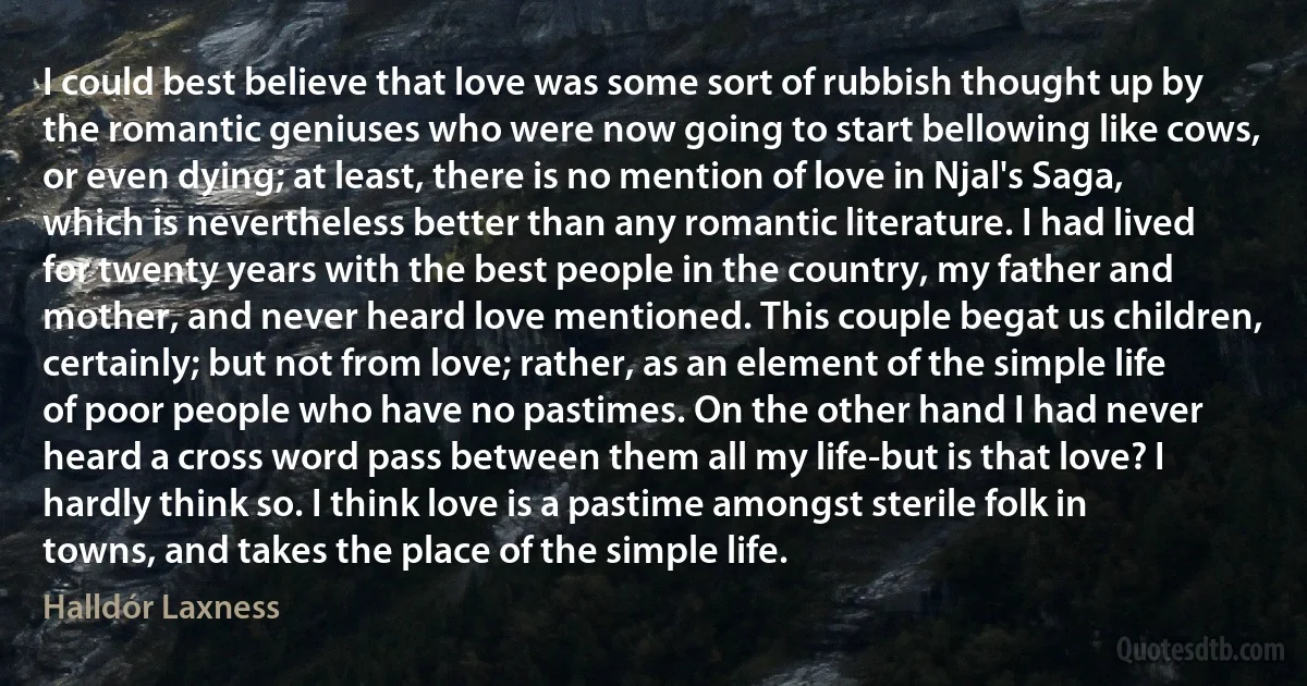 I could best believe that love was some sort of rubbish thought up by the romantic geniuses who were now going to start bellowing like cows, or even dying; at least, there is no mention of love in Njal's Saga, which is nevertheless better than any romantic literature. I had lived for twenty years with the best people in the country, my father and mother, and never heard love mentioned. This couple begat us children, certainly; but not from love; rather, as an element of the simple life of poor people who have no pastimes. On the other hand I had never heard a cross word pass between them all my life-but is that love? I hardly think so. I think love is a pastime amongst sterile folk in towns, and takes the place of the simple life. (Halldór Laxness)