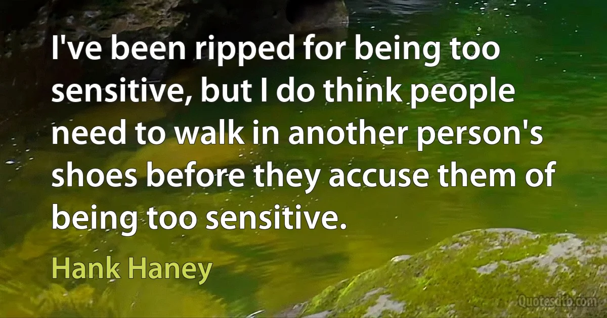 I've been ripped for being too sensitive, but I do think people need to walk in another person's shoes before they accuse them of being too sensitive. (Hank Haney)