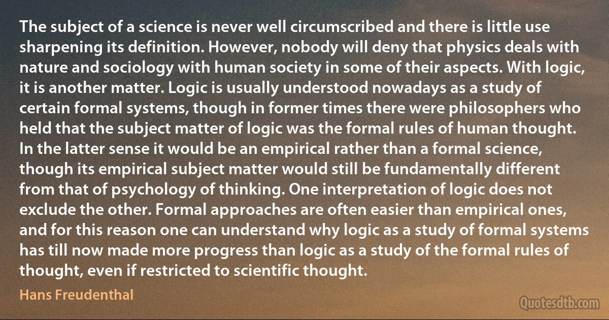 The subject of a science is never well circumscribed and there is little use sharpening its definition. However, nobody will deny that physics deals with nature and sociology with human society in some of their aspects. With logic, it is another matter. Logic is usually understood nowadays as a study of certain formal systems, though in former times there were philosophers who held that the subject matter of logic was the formal rules of human thought. In the latter sense it would be an empirical rather than a formal science, though its empirical subject matter would still be fundamentally different from that of psychology of thinking. One interpretation of logic does not exclude the other. Formal approaches are often easier than empirical ones, and for this reason one can understand why logic as a study of formal systems has till now made more progress than logic as a study of the formal rules of thought, even if restricted to scientific thought. (Hans Freudenthal)