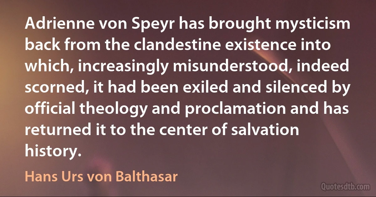 Adrienne von Speyr has brought mysticism back from the clandestine existence into which, increasingly misunderstood, indeed scorned, it had been exiled and silenced by official theology and proclamation and has returned it to the center of salvation history. (Hans Urs von Balthasar)