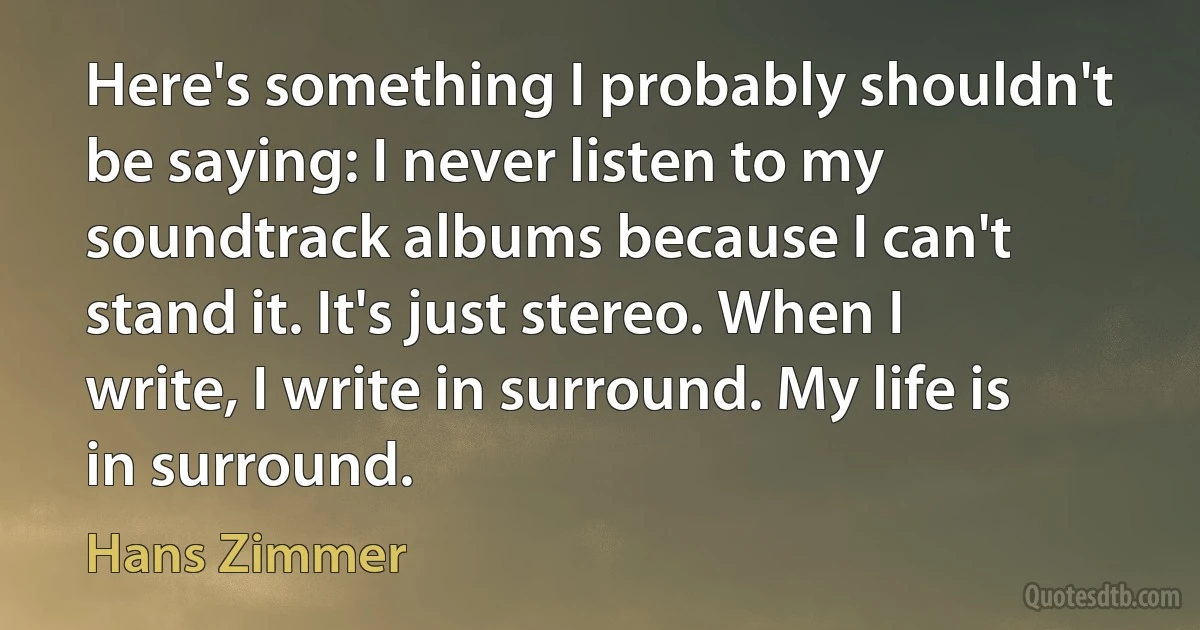 Here's something I probably shouldn't be saying: I never listen to my soundtrack albums because I can't stand it. It's just stereo. When I write, I write in surround. My life is in surround. (Hans Zimmer)