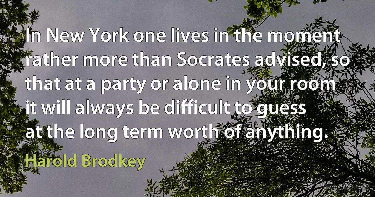 In New York one lives in the moment rather more than Socrates advised, so that at a party or alone in your room it will always be difficult to guess at the long term worth of anything. (Harold Brodkey)