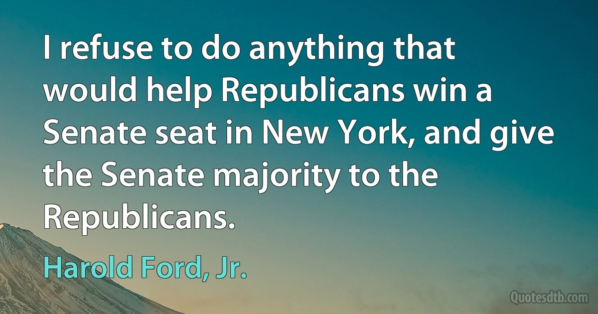 I refuse to do anything that would help Republicans win a Senate seat in New York, and give the Senate majority to the Republicans. (Harold Ford, Jr.)