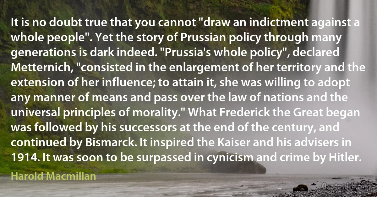 It is no doubt true that you cannot "draw an indictment against a whole people". Yet the story of Prussian policy through many generations is dark indeed. "Prussia's whole policy", declared Metternich, "consisted in the enlargement of her territory and the extension of her influence; to attain it, she was willing to adopt any manner of means and pass over the law of nations and the universal principles of morality." What Frederick the Great began was followed by his successors at the end of the century, and continued by Bismarck. It inspired the Kaiser and his advisers in 1914. It was soon to be surpassed in cynicism and crime by Hitler. (Harold Macmillan)