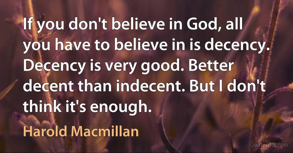 If you don't believe in God, all you have to believe in is decency. Decency is very good. Better decent than indecent. But I don't think it's enough. (Harold Macmillan)