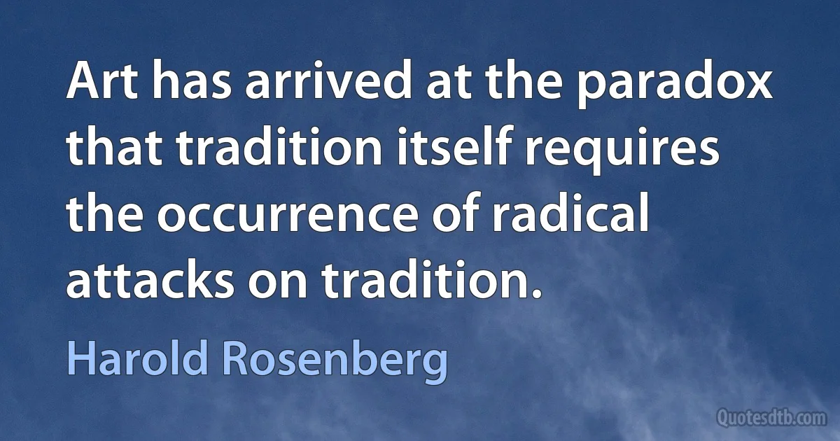 Art has arrived at the paradox that tradition itself requires the occurrence of radical attacks on tradition. (Harold Rosenberg)