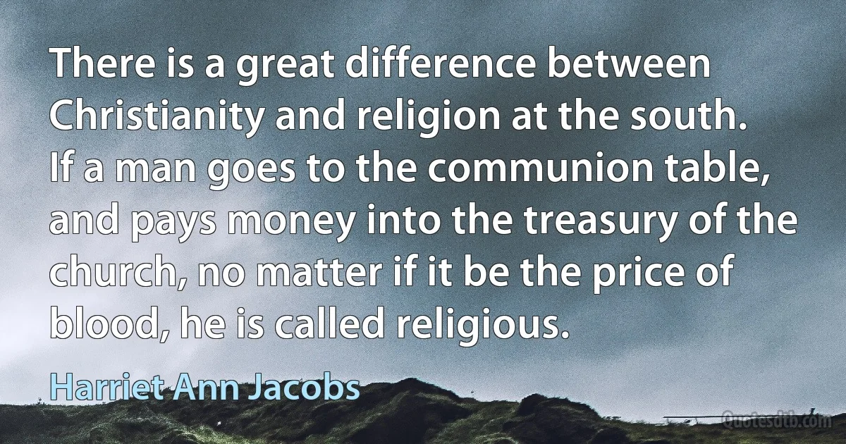 There is a great difference between Christianity and religion at the south. If a man goes to the communion table, and pays money into the treasury of the church, no matter if it be the price of blood, he is called religious. (Harriet Ann Jacobs)