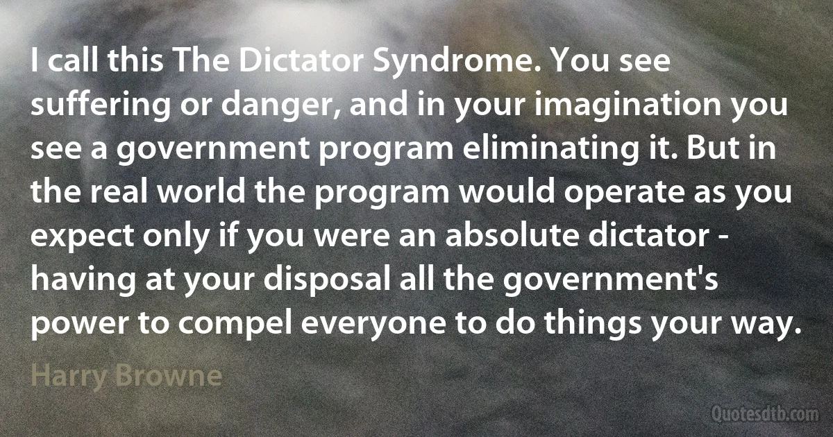 I call this The Dictator Syndrome. You see suffering or danger, and in your imagination you see a government program eliminating it. But in the real world the program would operate as you expect only if you were an absolute dictator - having at your disposal all the government's power to compel everyone to do things your way. (Harry Browne)