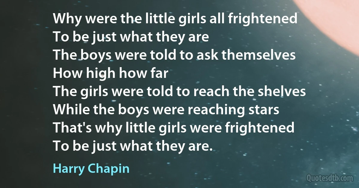 Why were the little girls all frightened
To be just what they are
The boys were told to ask themselves
How high how far
The girls were told to reach the shelves
While the boys were reaching stars
That's why little girls were frightened
To be just what they are. (Harry Chapin)