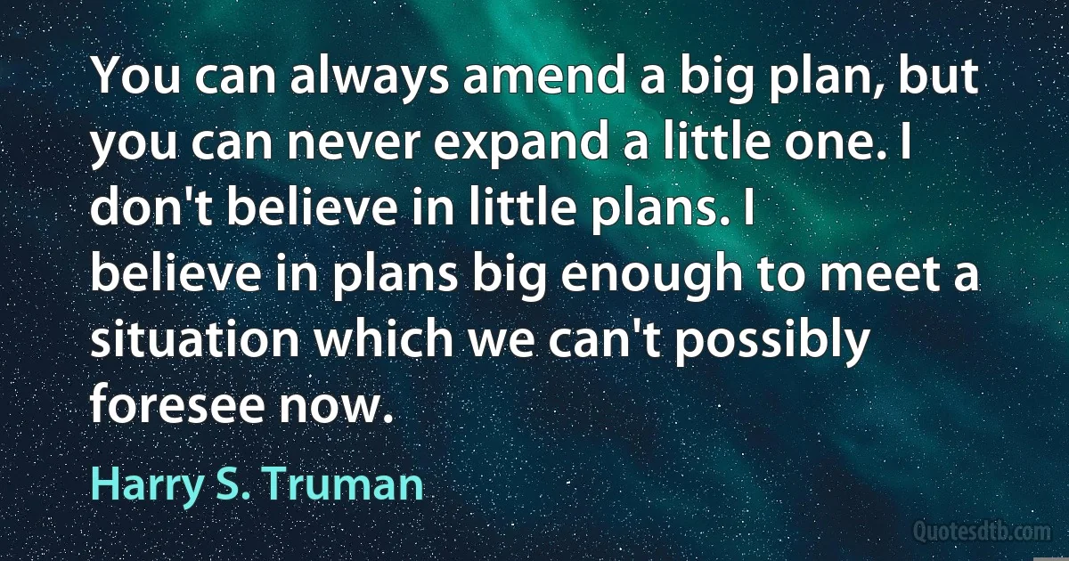 You can always amend a big plan, but you can never expand a little one. I don't believe in little plans. I believe in plans big enough to meet a situation which we can't possibly foresee now. (Harry S. Truman)