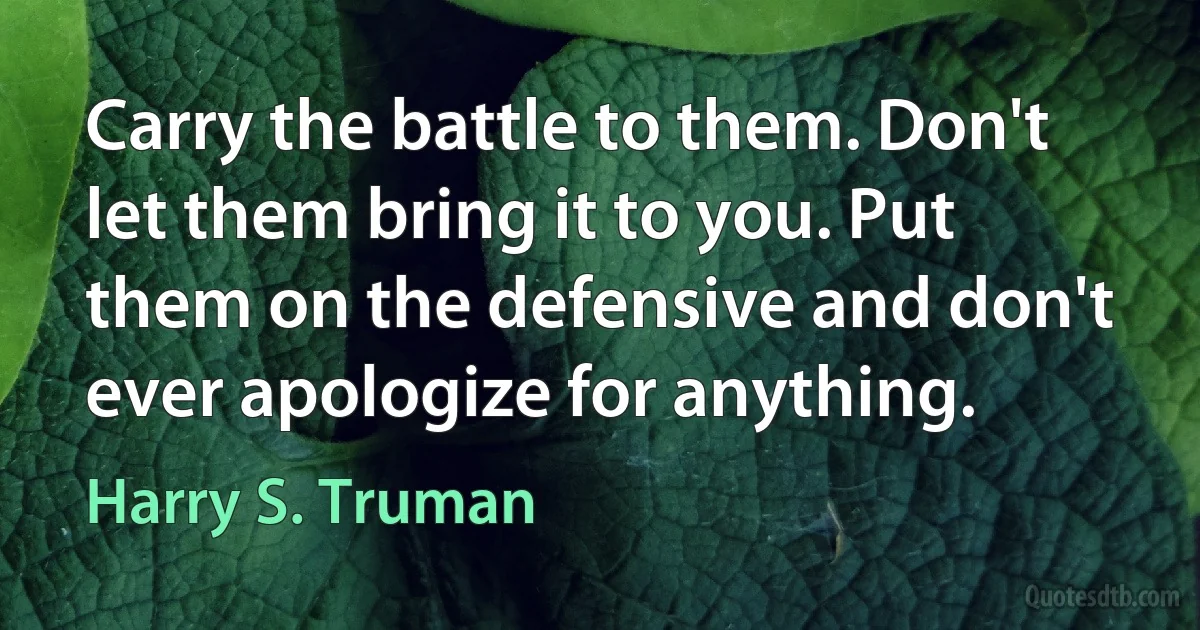 Carry the battle to them. Don't let them bring it to you. Put them on the defensive and don't ever apologize for anything. (Harry S. Truman)