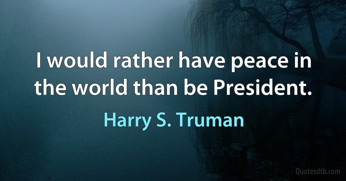 I would rather have peace in the world than be President. (Harry S. Truman)