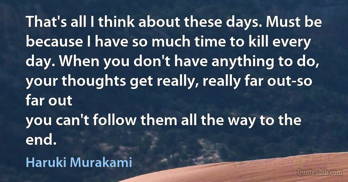 That's all I think about these days. Must be because I have so much time to kill every day. When you don't have anything to do, your thoughts get really, really far out-so far out
you can't follow them all the way to the end. (Haruki Murakami)