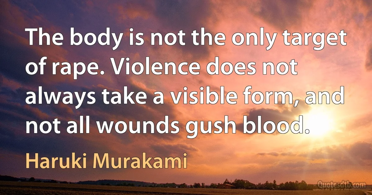 The body is not the only target of rape. Violence does not always take a visible form, and not all wounds gush blood. (Haruki Murakami)