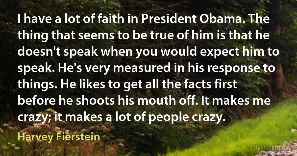 I have a lot of faith in President Obama. The thing that seems to be true of him is that he doesn't speak when you would expect him to speak. He's very measured in his response to things. He likes to get all the facts first before he shoots his mouth off. It makes me crazy; it makes a lot of people crazy. (Harvey Fierstein)