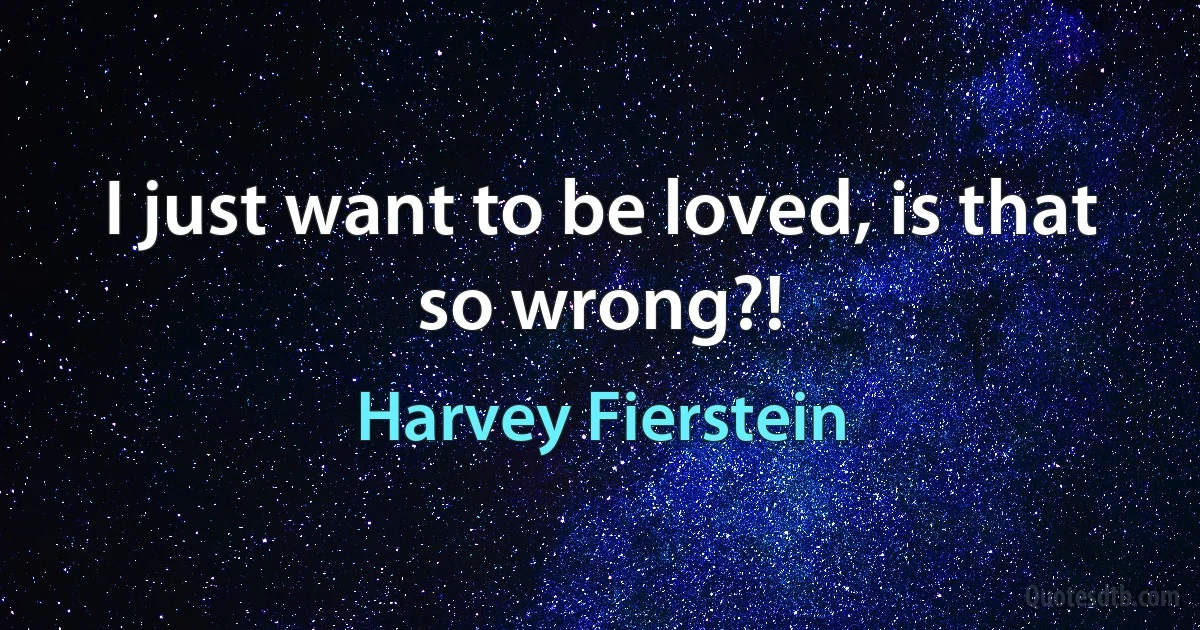 I just want to be loved, is that so wrong?! (Harvey Fierstein)