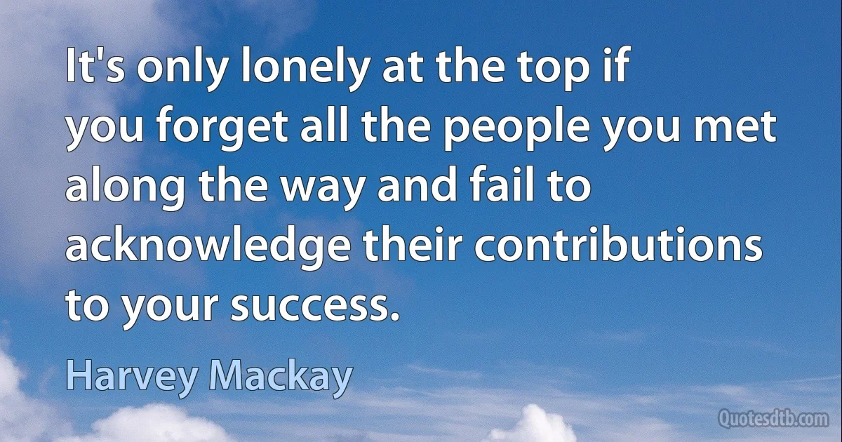 It's only lonely at the top if you forget all the people you met along the way and fail to acknowledge their contributions to your success. (Harvey Mackay)