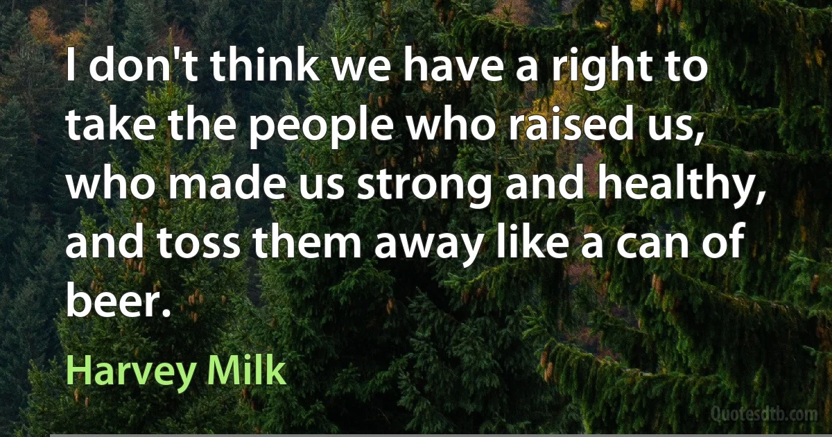 I don't think we have a right to take the people who raised us, who made us strong and healthy, and toss them away like a can of beer. (Harvey Milk)