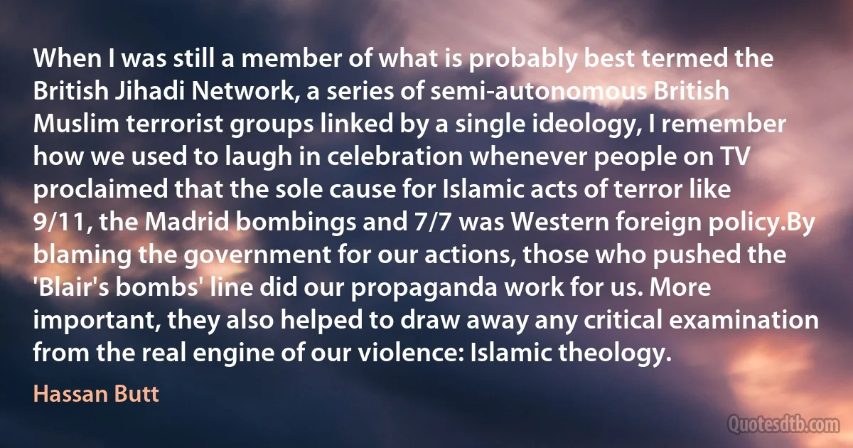 When I was still a member of what is probably best termed the British Jihadi Network, a series of semi-autonomous British Muslim terrorist groups linked by a single ideology, I remember how we used to laugh in celebration whenever people on TV proclaimed that the sole cause for Islamic acts of terror like 9/11, the Madrid bombings and 7/7 was Western foreign policy.By blaming the government for our actions, those who pushed the 'Blair's bombs' line did our propaganda work for us. More important, they also helped to draw away any critical examination from the real engine of our violence: Islamic theology. (Hassan Butt)