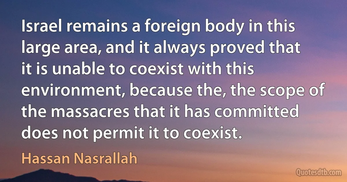 Israel remains a foreign body in this large area, and it always proved that it is unable to coexist with this environment, because the, the scope of the massacres that it has committed does not permit it to coexist. (Hassan Nasrallah)