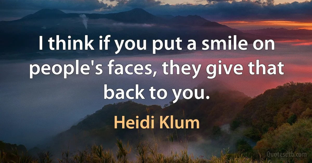 I think if you put a smile on people's faces, they give that back to you. (Heidi Klum)