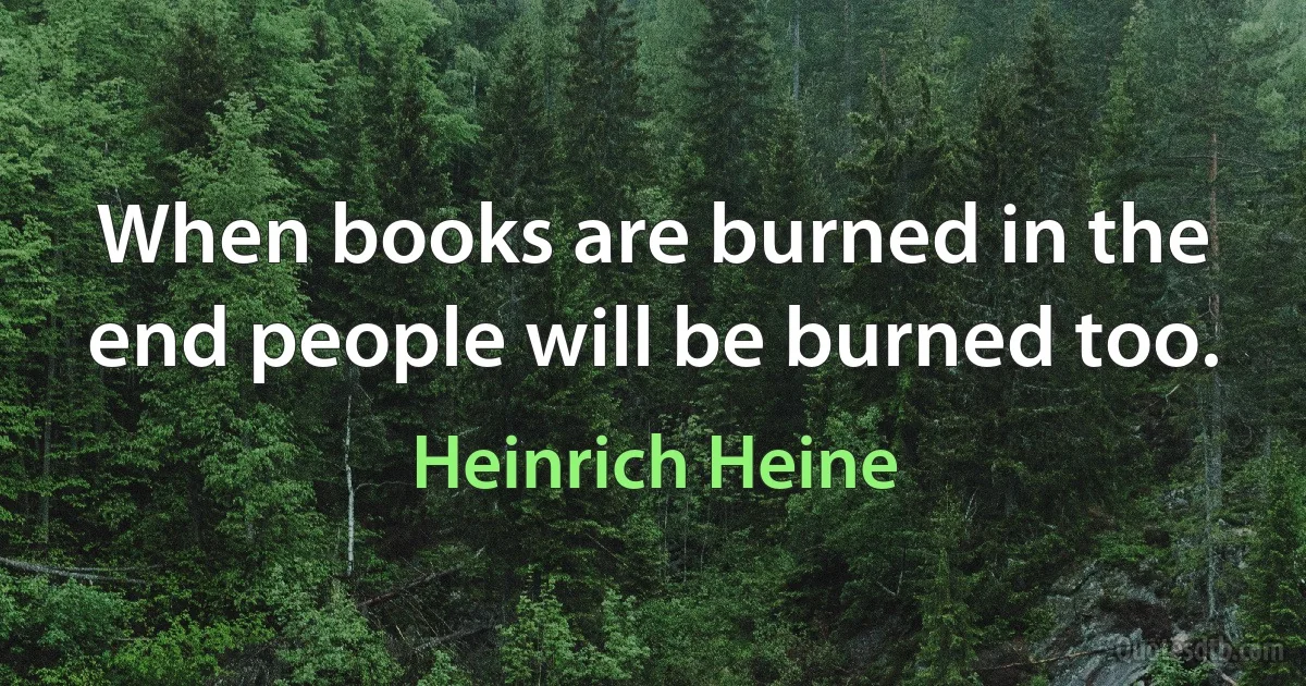 When books are burned in the end people will be burned too. (Heinrich Heine)