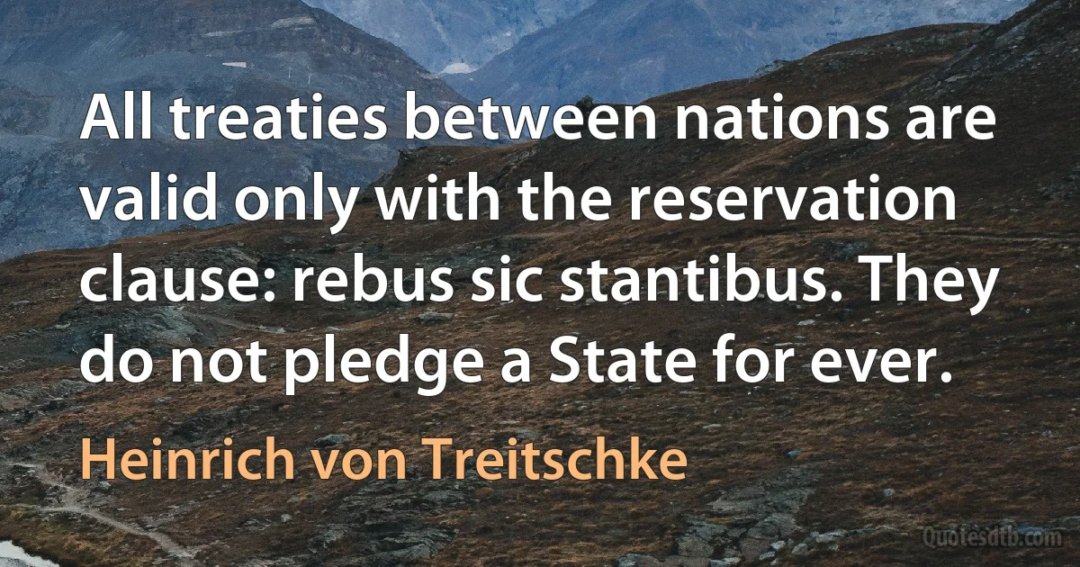 All treaties between nations are valid only with the reservation clause: rebus sic stantibus. They do not pledge a State for ever. (Heinrich von Treitschke)