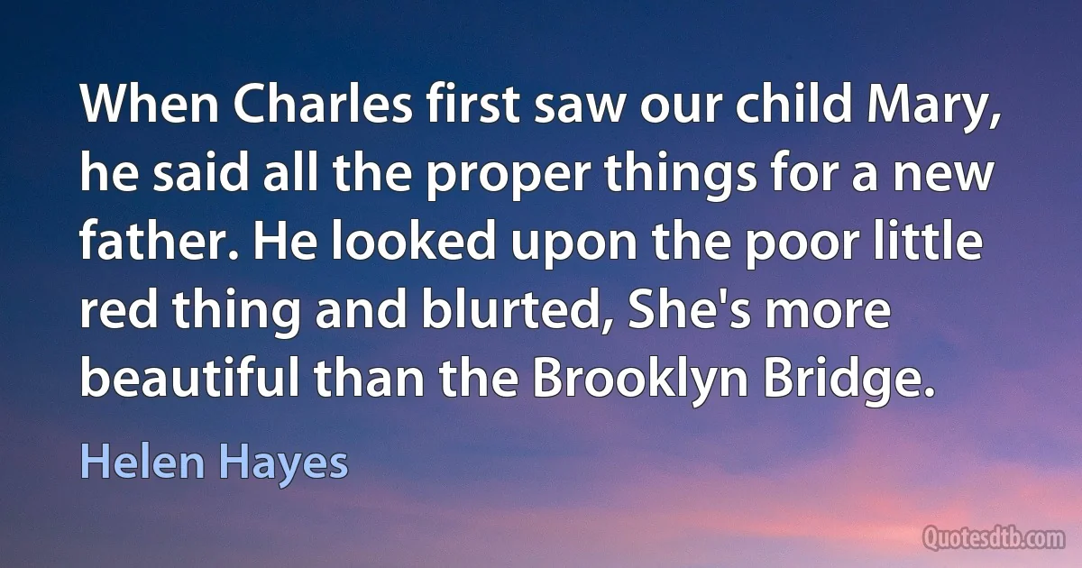 When Charles first saw our child Mary, he said all the proper things for a new father. He looked upon the poor little red thing and blurted, She's more beautiful than the Brooklyn Bridge. (Helen Hayes)