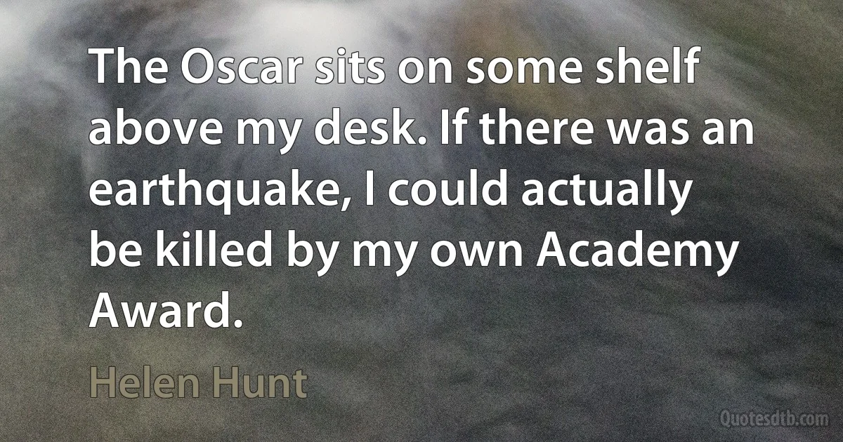 The Oscar sits on some shelf above my desk. If there was an earthquake, I could actually be killed by my own Academy Award. (Helen Hunt)