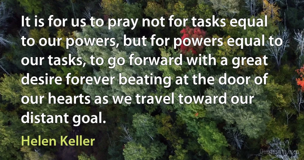 It is for us to pray not for tasks equal to our powers, but for powers equal to our tasks, to go forward with a great desire forever beating at the door of our hearts as we travel toward our distant goal. (Helen Keller)