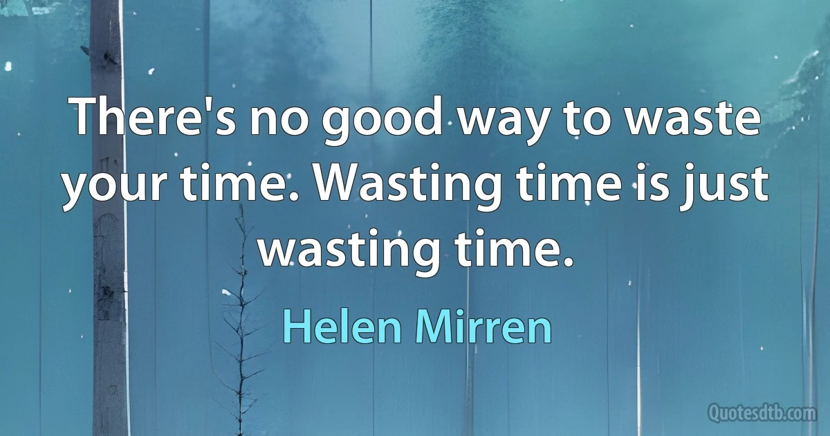 There's no good way to waste your time. Wasting time is just wasting time. (Helen Mirren)