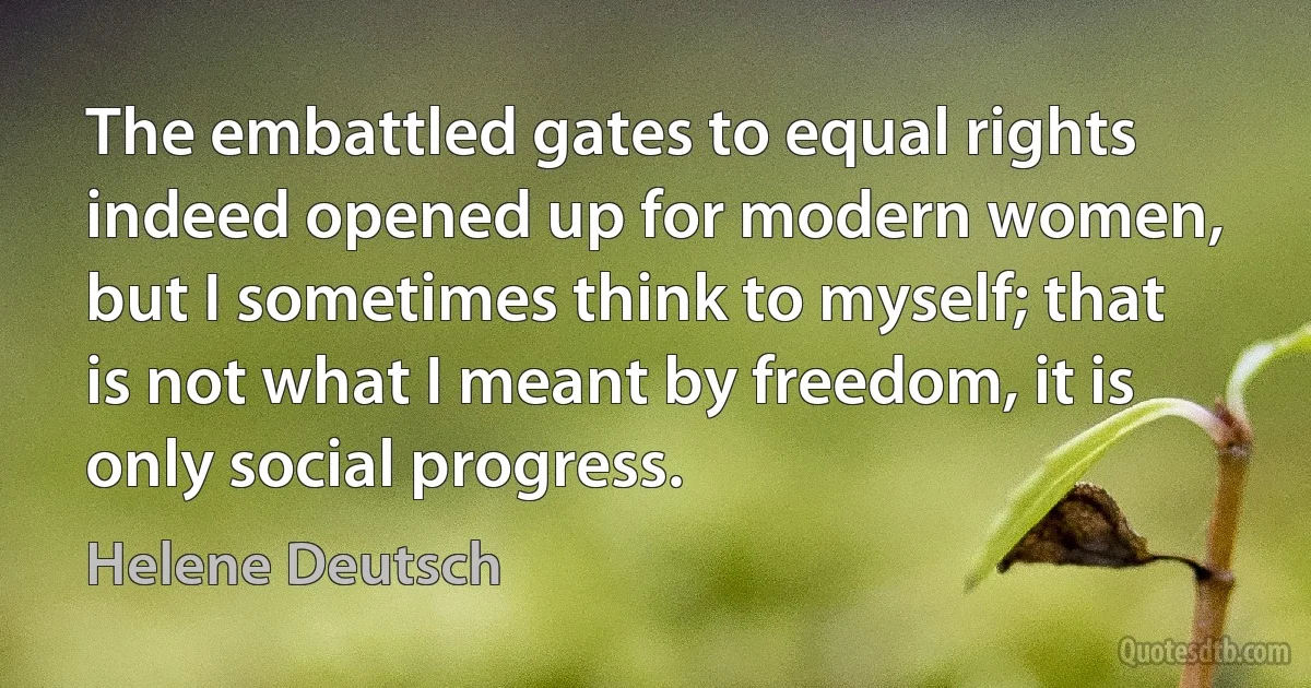 The embattled gates to equal rights indeed opened up for modern women, but I sometimes think to myself; that is not what I meant by freedom, it is only social progress. (Helene Deutsch)