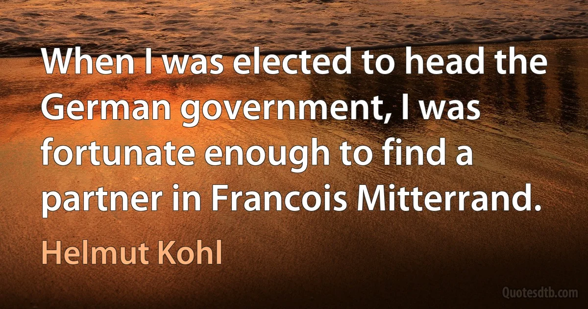 When I was elected to head the German government, I was fortunate enough to find a partner in Francois Mitterrand. (Helmut Kohl)