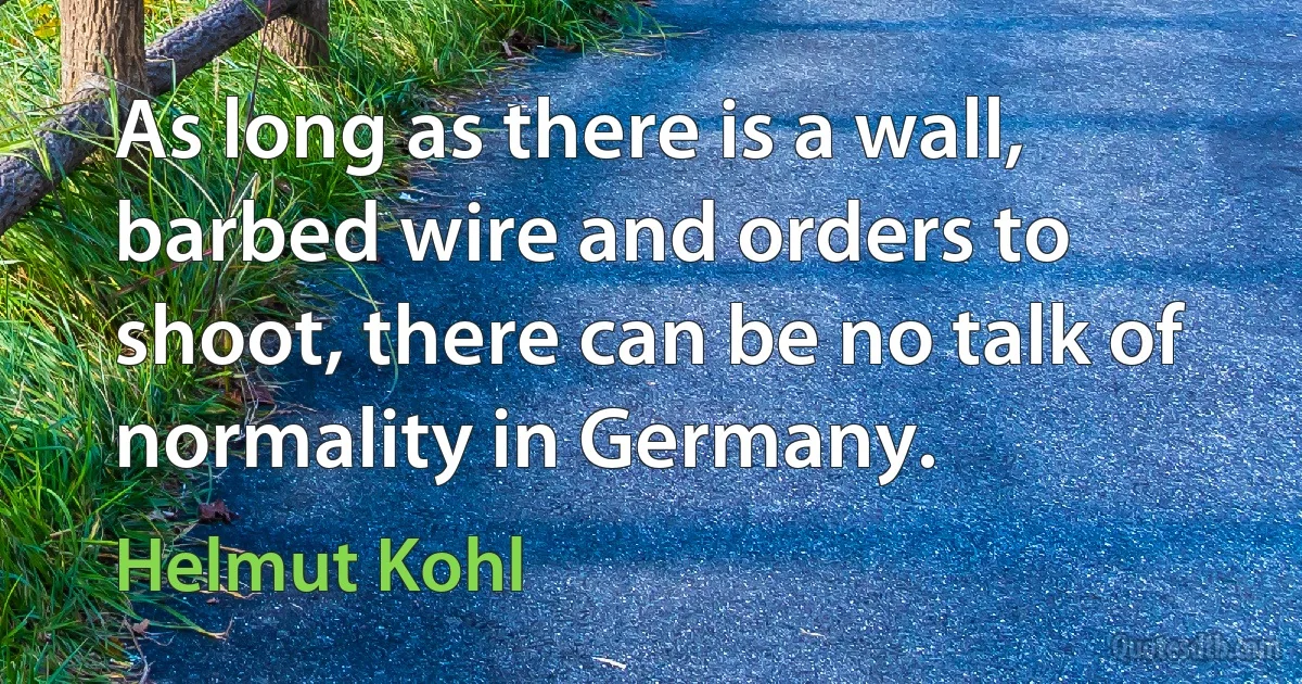 As long as there is a wall, barbed wire and orders to shoot, there can be no talk of normality in Germany. (Helmut Kohl)