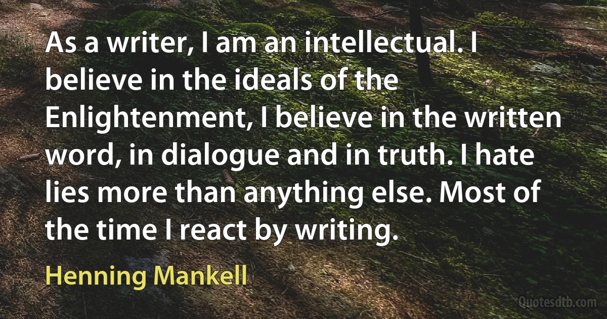 As a writer, I am an intellectual. I believe in the ideals of the Enlightenment, I believe in the written word, in dialogue and in truth. I hate lies more than anything else. Most of the time I react by writing. (Henning Mankell)