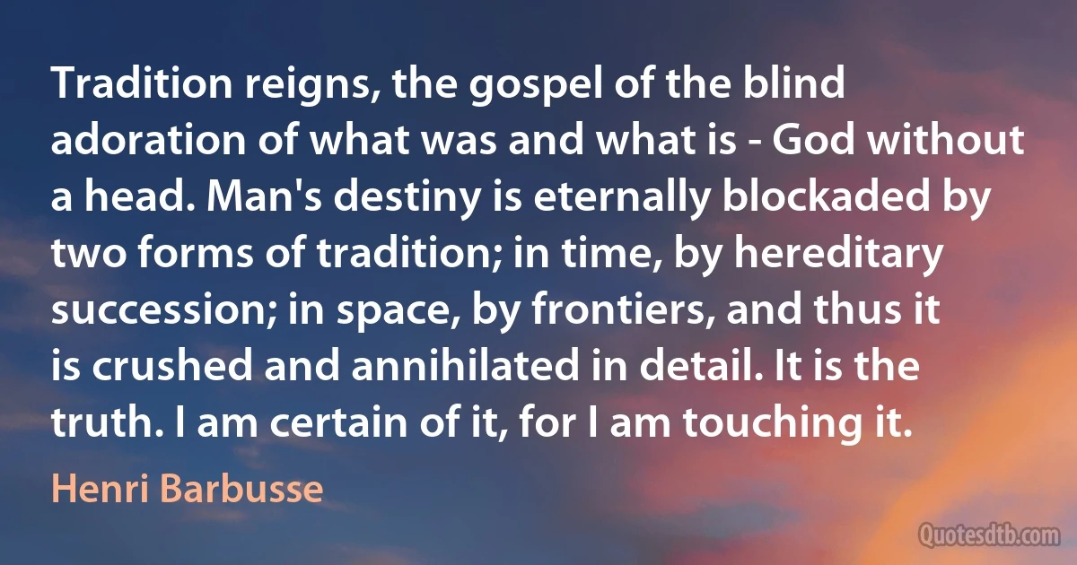 Tradition reigns, the gospel of the blind adoration of what was and what is - God without a head. Man's destiny is eternally blockaded by two forms of tradition; in time, by hereditary succession; in space, by frontiers, and thus it is crushed and annihilated in detail. It is the truth. I am certain of it, for I am touching it. (Henri Barbusse)