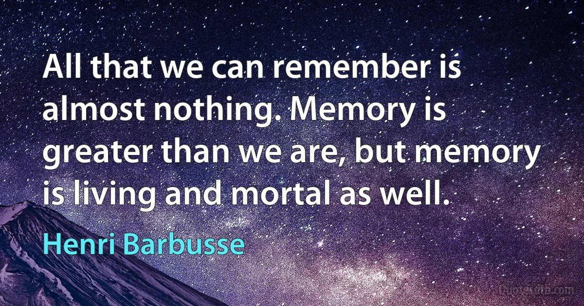 All that we can remember is almost nothing. Memory is greater than we are, but memory is living and mortal as well. (Henri Barbusse)